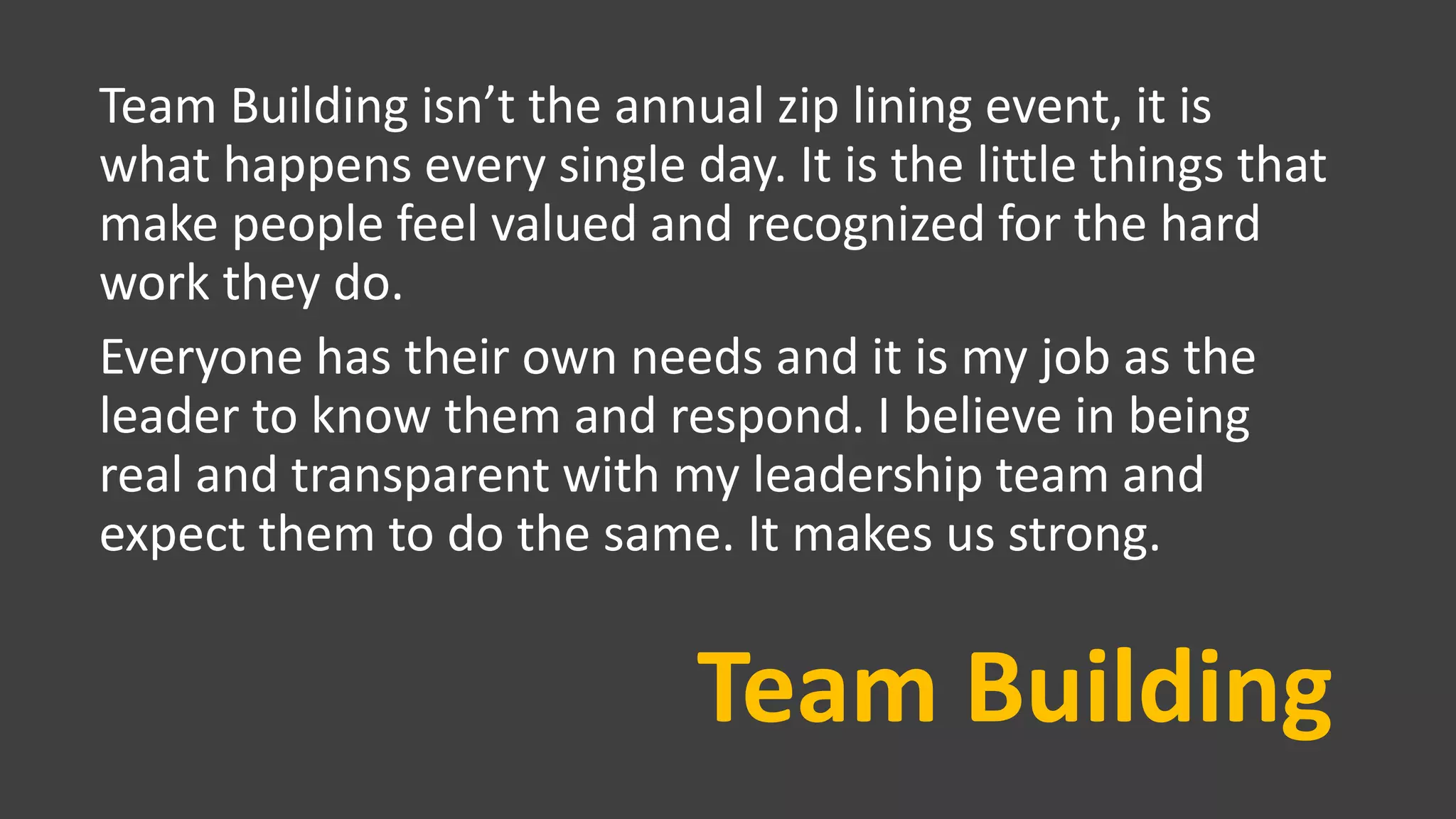 Team Building
Team Building isn’t the annual zip lining event, it is
what happens every single day. It is the little things that
make people feel valued and recognized for the hard
work they do.
Everyone has their own needs and it is my job as the
leader to know them and respond. I believe in being
real and transparent with my leadership team and
expect them to do the same. It makes us strong.
 
