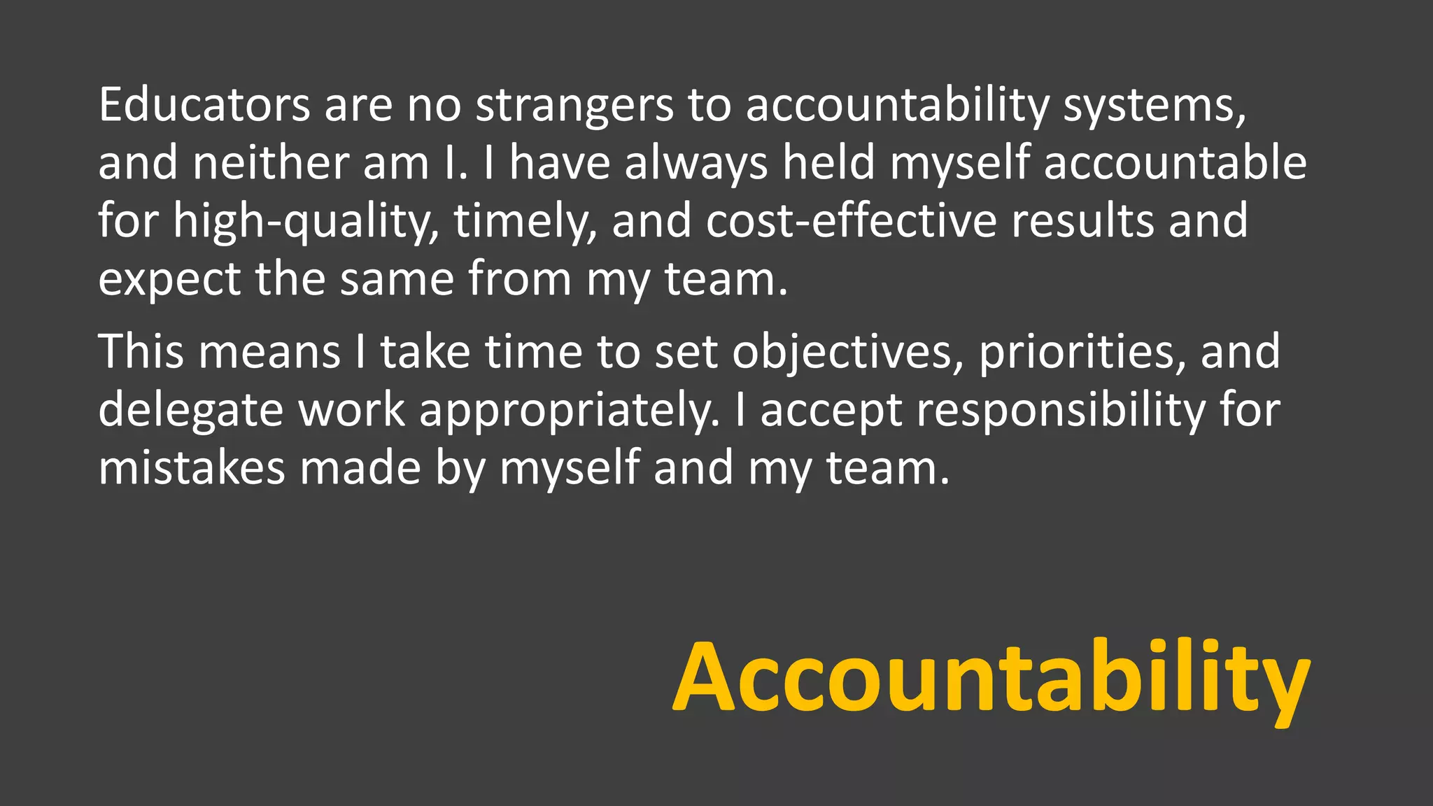 Accountability
Educators are no strangers to accountability systems,
and neither am I. I have always held myself accountable
for high-quality, timely, and cost-effective results and
expect the same from my team.
This means I take time to set objectives, priorities, and
delegate work appropriately. I accept responsibility for
mistakes made by myself and my team.
 