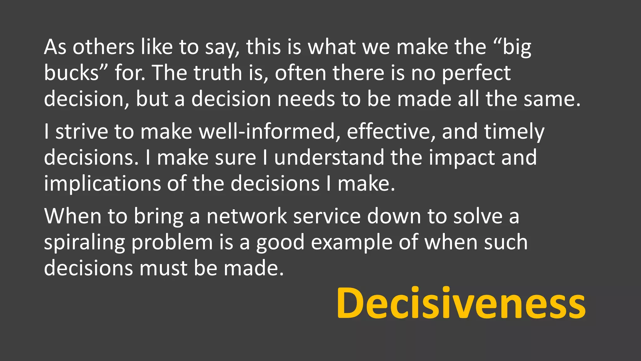 Decisiveness
As others like to say, this is what we make the “big
bucks” for. The truth is, often there is no perfect
decision, but a decision needs to be made all the same.
I strive to make well-informed, effective, and timely
decisions. I make sure I understand the impact and
implications of the decisions I make.
When to bring a network service down to solve a
spiraling problem is a good example of when such
decisions must be made.
 