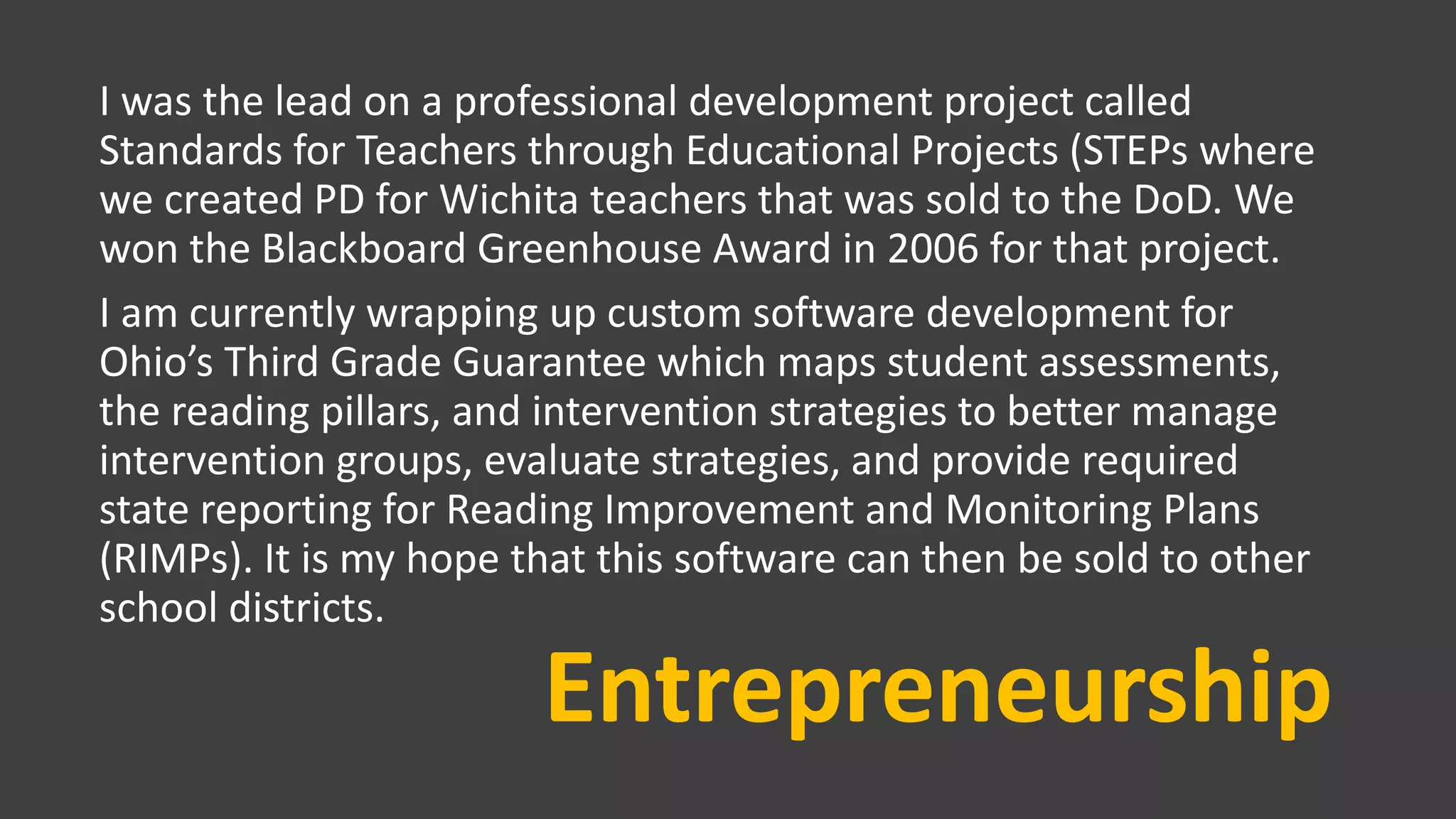 Entrepreneurship
I was the lead on a professional development project called
Standards for Teachers through Educational Projects (STEPs where
we created PD for Wichita teachers that was sold to the DoD. We
won the Blackboard Greenhouse Award in 2006 for that project.
I am currently wrapping up custom software development for
Ohio’s Third Grade Guarantee which maps student assessments,
the reading pillars, and intervention strategies to better manage
intervention groups, evaluate strategies, and provide required
state reporting for Reading Improvement and Monitoring Plans
(RIMPs). It is my hope that this software can then be sold to other
school districts.
 
