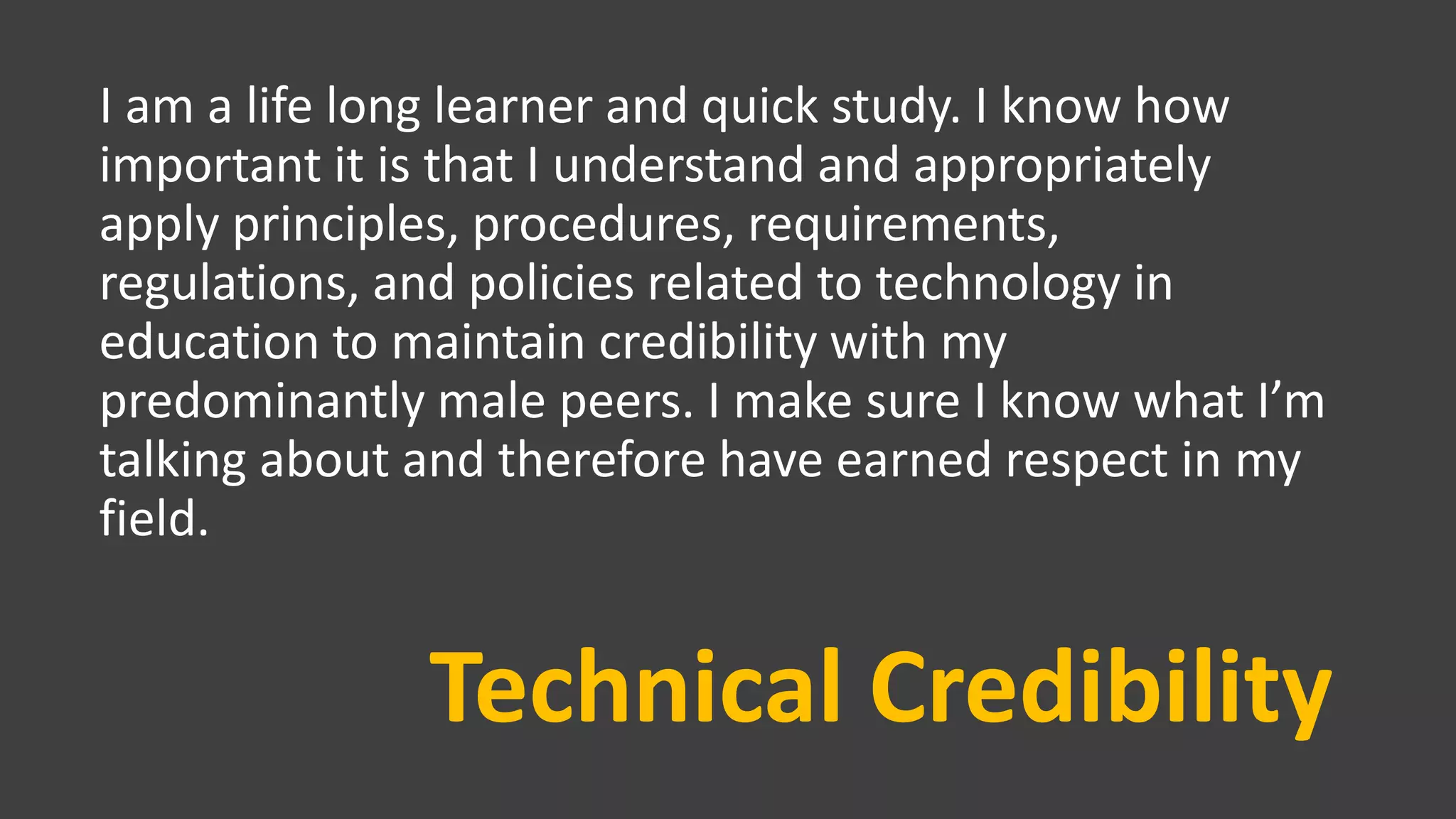 Technical Credibility
I am a life long learner and quick study. I know how
important it is that I understand and appropriately
apply principles, procedures, requirements,
regulations, and policies related to technology in
education to maintain credibility with my
predominantly male peers. I make sure I know what I’m
talking about and therefore have earned respect in my
field.
 