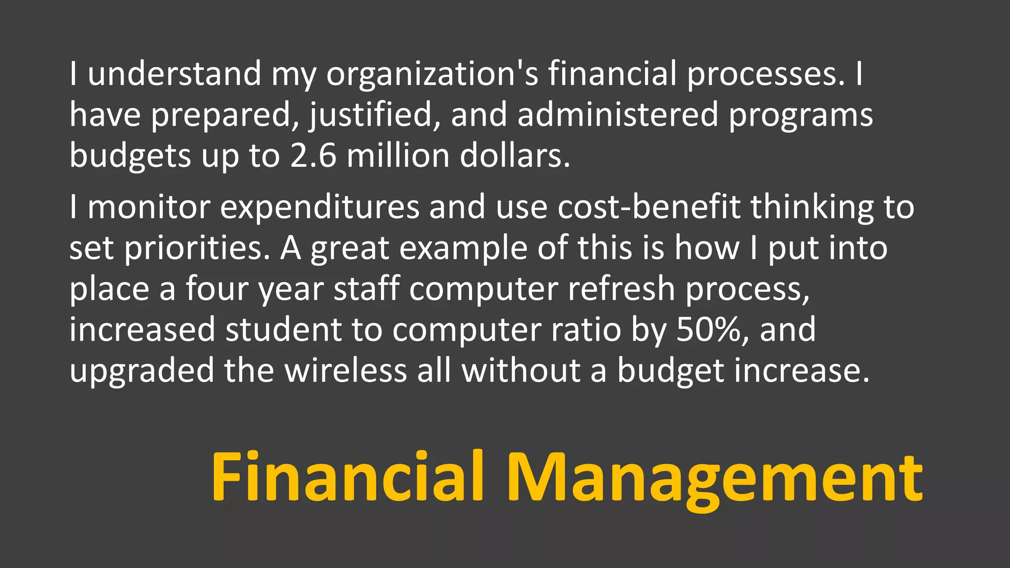 Financial Management
I understand my organization's financial processes. I
have prepared, justified, and administered programs
budgets up to 2.6 million dollars.
I monitor expenditures and use cost-benefit thinking to
set priorities. A great example of this is how I put into
place a four year staff computer refresh process,
increased student to computer ratio by 50%, and
upgraded the wireless all without a budget increase.
 