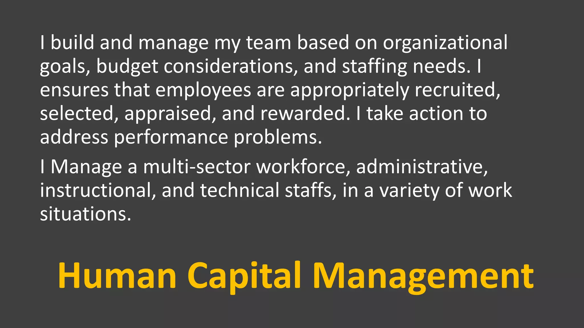 Human Capital Management
I build and manage my team based on organizational
goals, budget considerations, and staffing needs. I
ensures that employees are appropriately recruited,
selected, appraised, and rewarded. I take action to
address performance problems.
I Manage a multi-sector workforce, administrative,
instructional, and technical staffs, in a variety of work
situations.
 