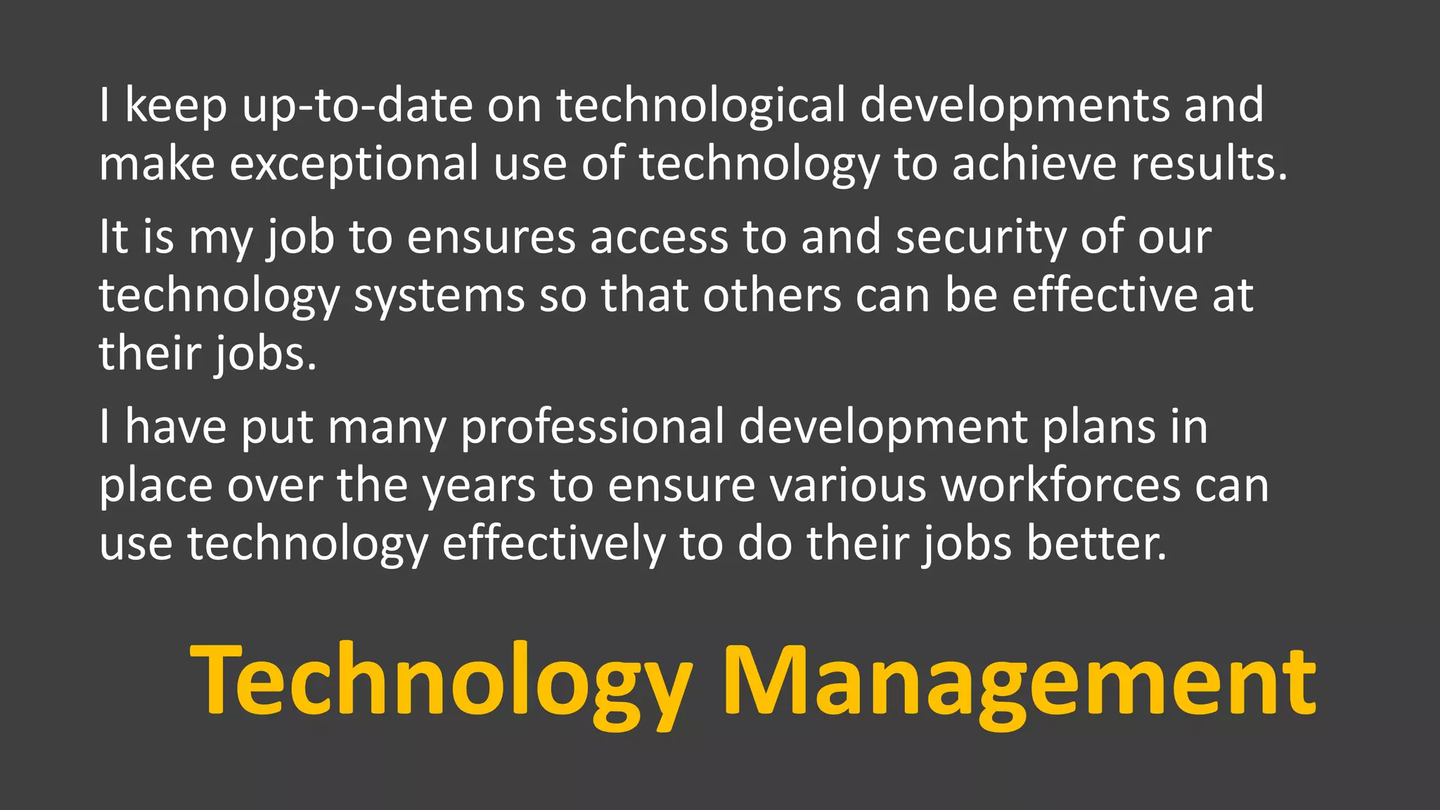 Technology Management
I keep up-to-date on technological developments and
make exceptional use of technology to achieve results.
It is my job to ensures access to and security of our
technology systems so that others can be effective at
their jobs.
I have put many professional development plans in
place over the years to ensure various workforces can
use technology effectively to do their jobs better.
 