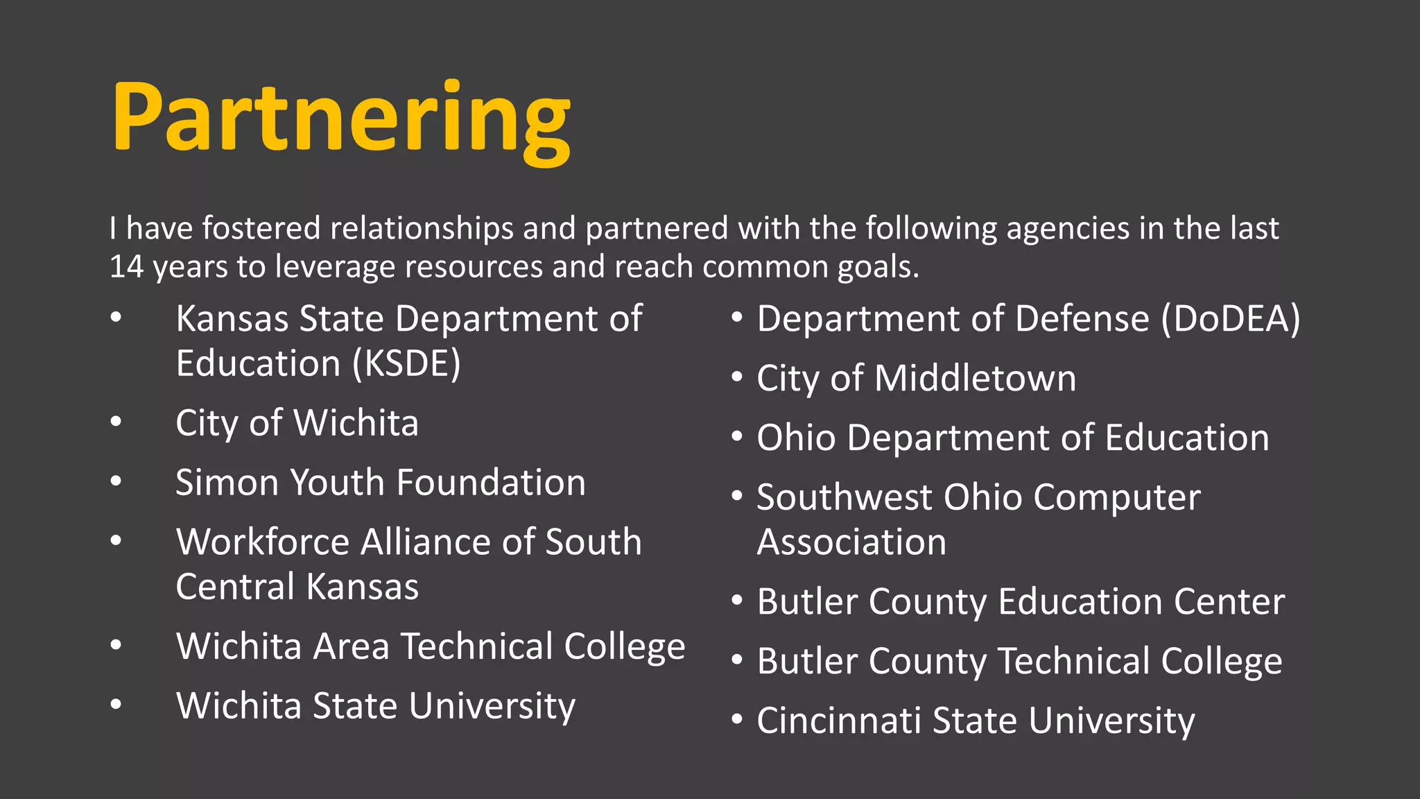 Partnering
I have fostered relationships and partnered with the following agencies in the last
14 years to leverage resources and reach common goals.
• Kansas State Department of
Education (KSDE)
• City of Wichita
• Simon Youth Foundation
• Workforce Alliance of South
Central Kansas
• Wichita Area Technical College
• Wichita State University
• Department of Defense (DoDEA)
• City of Middletown
• Ohio Department of Education
• Southwest Ohio Computer
Association
• Butler County Education Center
• Butler County Technical College
• Cincinnati State University
 