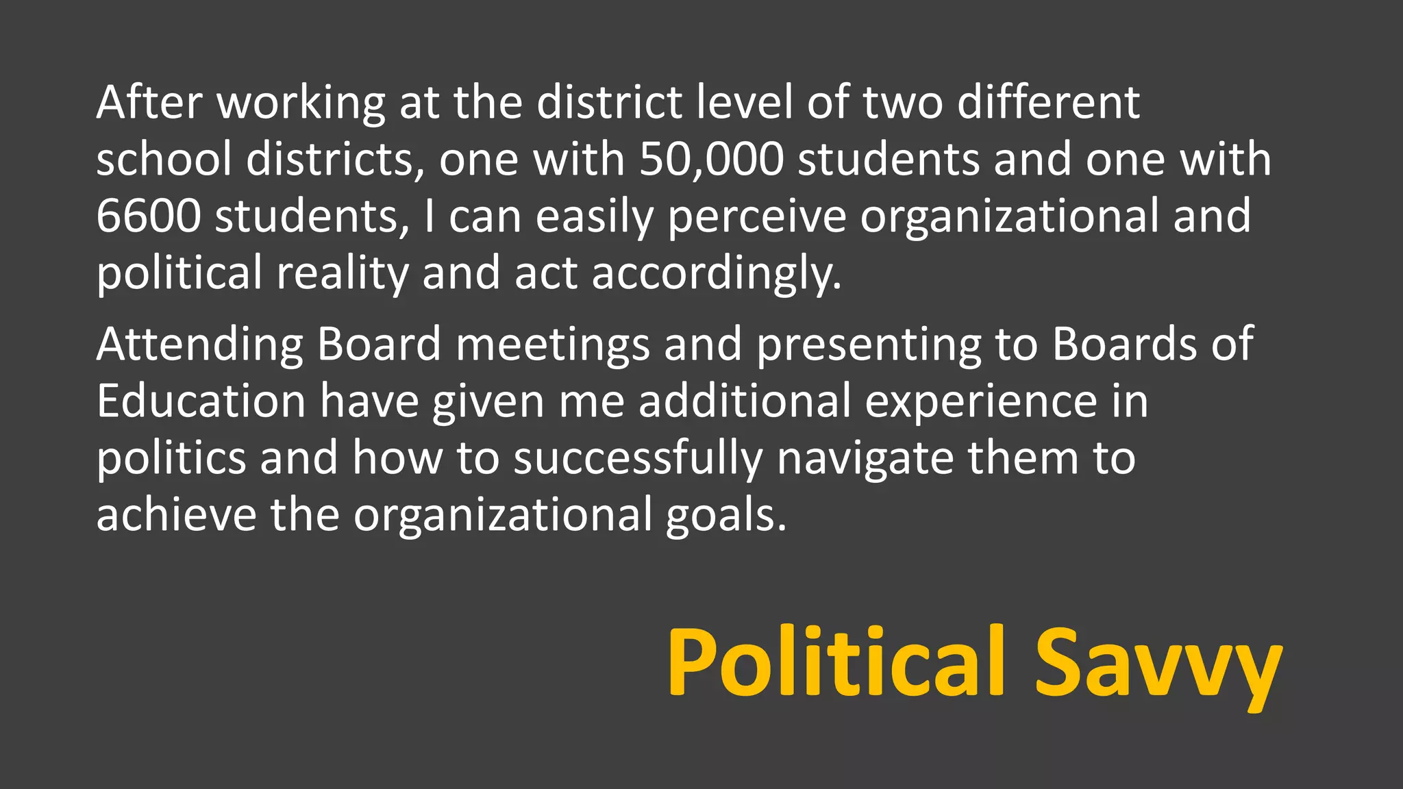 Political Savvy
After working at the district level of two different
school districts, one with 50,000 students and one with
6600 students, I can easily perceive organizational and
political reality and act accordingly.
Attending Board meetings and presenting to Boards of
Education have given me additional experience in
politics and how to successfully navigate them to
achieve the organizational goals.
 
