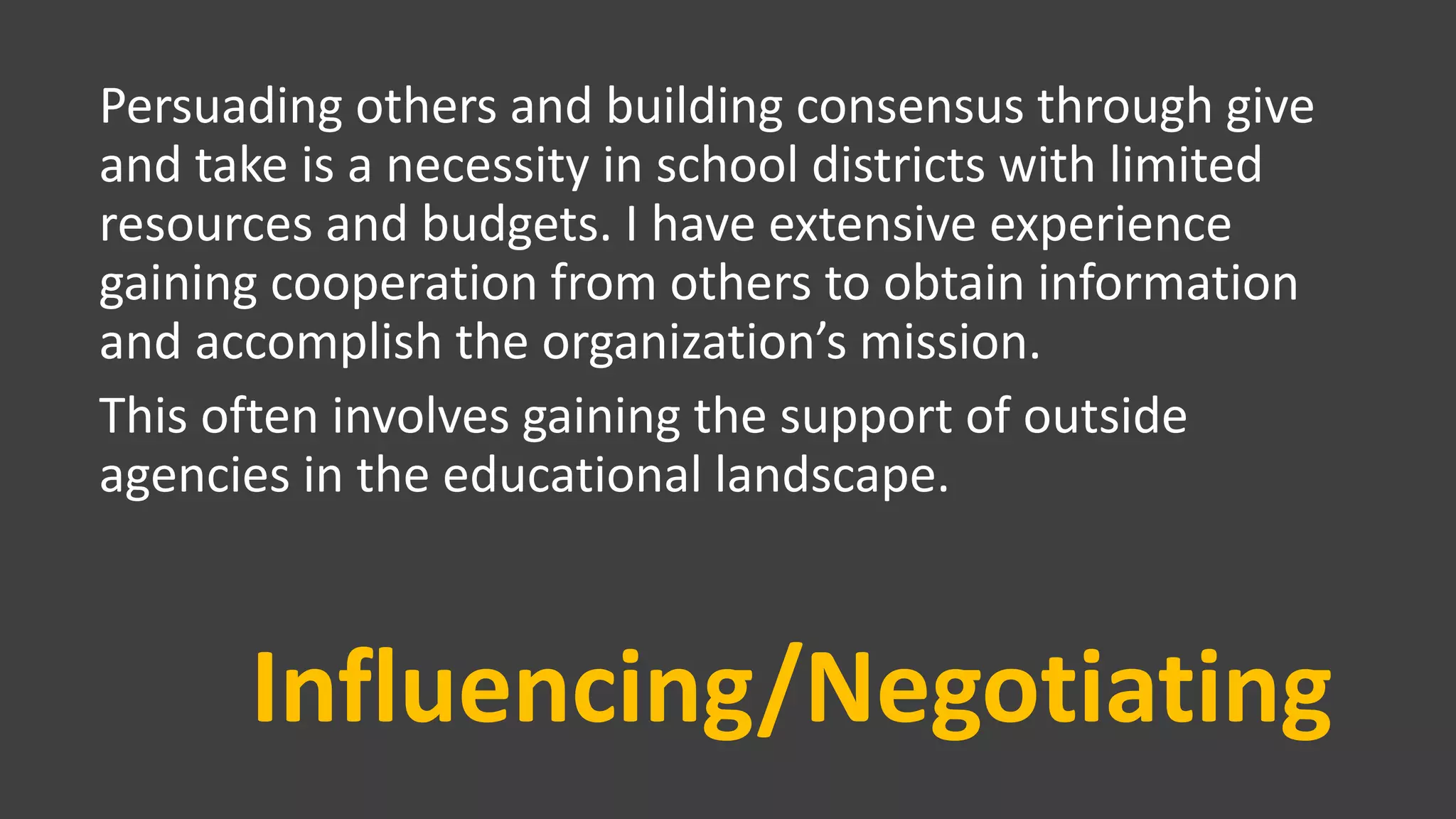 Influencing/Negotiating
Persuading others and building consensus through give
and take is a necessity in school districts with limited
resources and budgets. I have extensive experience
gaining cooperation from others to obtain information
and accomplish the organization’s mission.
This often involves gaining the support of outside
agencies in the educational landscape.
 