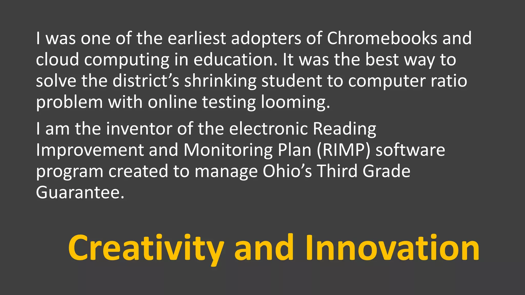 Creativity and Innovation
I was one of the earliest adopters of Chromebooks and
cloud computing in education. It was the best way to
solve the district’s shrinking student to computer ratio
problem with online testing looming.
I am the inventor of the electronic Reading
Improvement and Monitoring Plan (RIMP) software
program created to manage Ohio’s Third Grade
Guarantee.
 