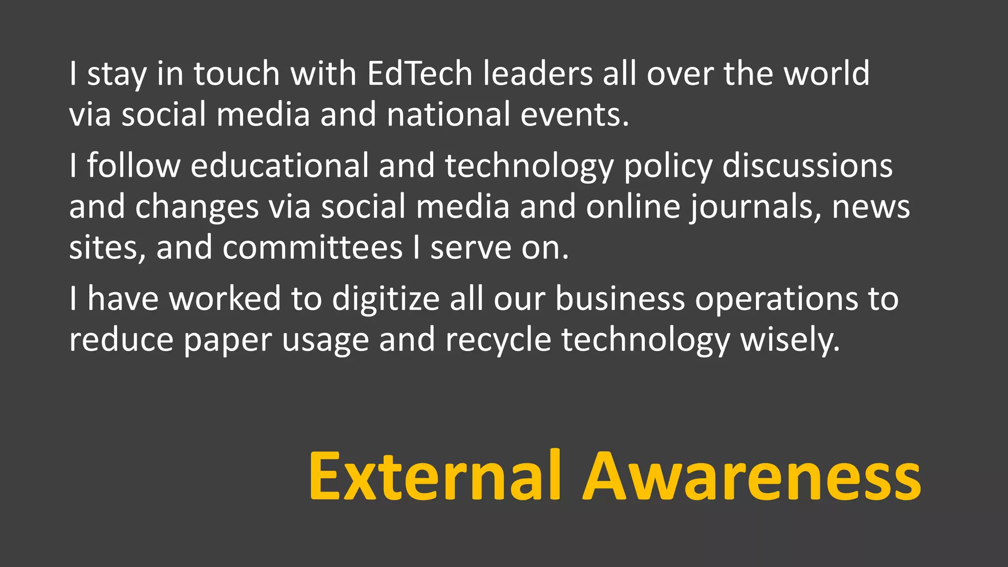 External Awareness
I stay in touch with EdTech leaders all over the world
via social media and national events.
I follow educational and technology policy discussions
and changes via social media and online journals, news
sites, and committees I serve on.
I have worked to digitize all our business operations to
reduce paper usage and recycle technology wisely.
 