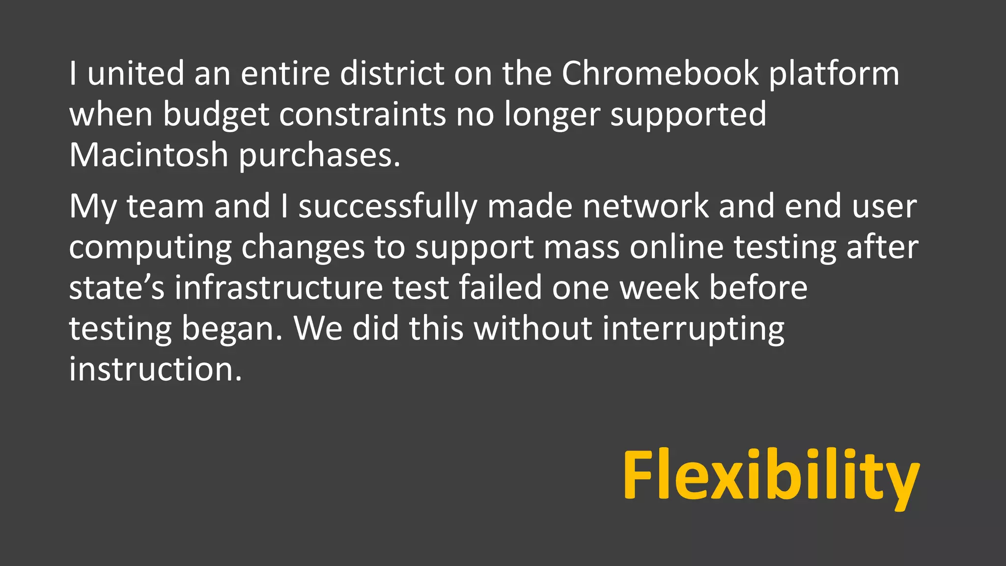 Flexibility
I united an entire district on the Chromebook platform
when budget constraints no longer supported
Macintosh purchases.
My team and I successfully made network and end user
computing changes to support mass online testing after
state’s infrastructure test failed one week before
testing began. We did this without interrupting
instruction.
 