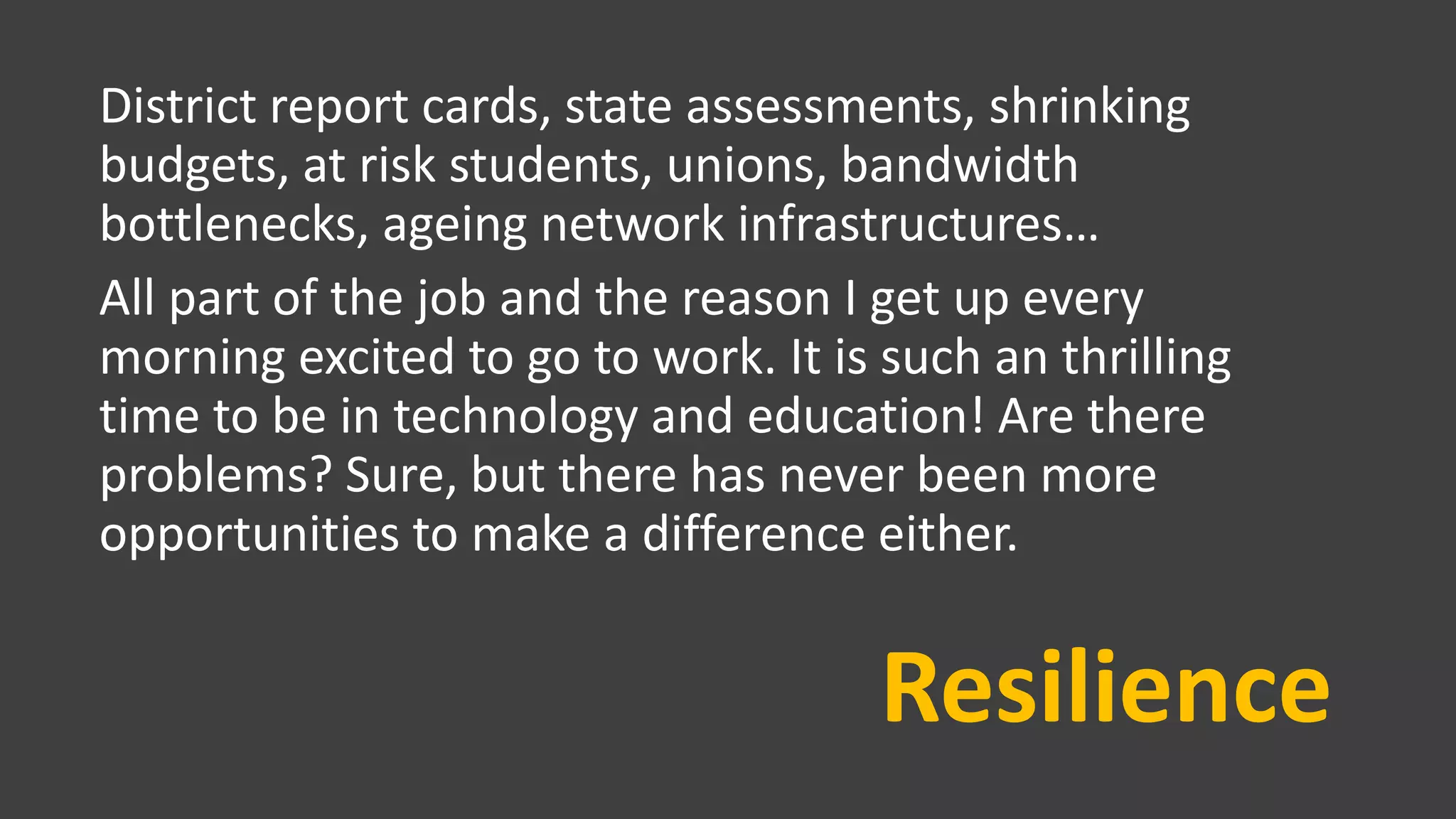 Resilience
District report cards, state assessments, shrinking
budgets, at risk students, unions, bandwidth
bottlenecks, ageing network infrastructures…
All part of the job and the reason I get up every
morning excited to go to work. It is such an thrilling
time to be in technology and education! Are there
problems? Sure, but there has never been more
opportunities to make a difference either.
 