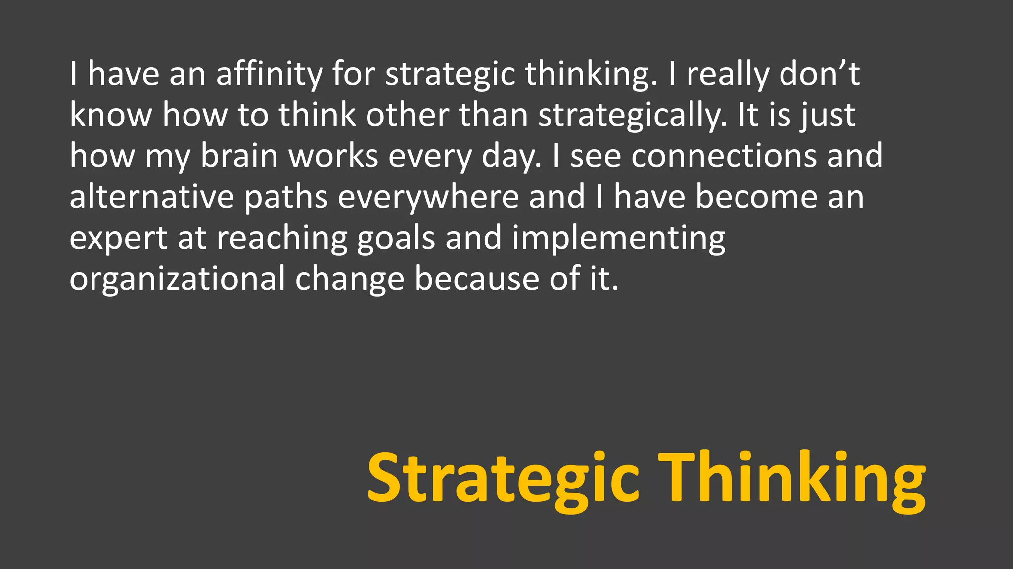Strategic Thinking
I have an affinity for strategic thinking. I really don’t
know how to think other than strategically. It is just
how my brain works every day. I see connections and
alternative paths everywhere and I have become an
expert at reaching goals and implementing
organizational change because of it.
 