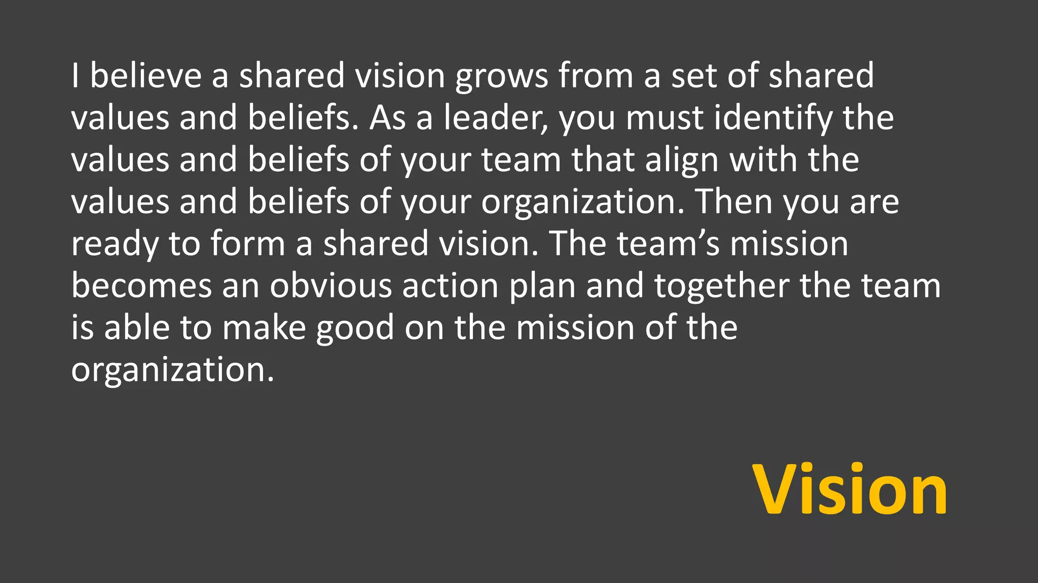 Vision
I believe a shared vision grows from a set of shared
values and beliefs. As a leader, you must identify the
values and beliefs of your team that align with the
values and beliefs of your organization. Then you are
ready to form a shared vision. The team’s mission
becomes an obvious action plan and together the team
is able to make good on the mission of the
organization.
 