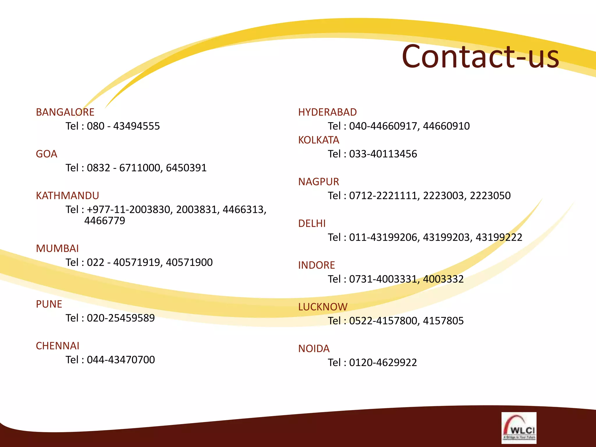 Contact-us
BANGALORE
Tel : 080 - 43494555

GOA

HYDERABAD
Tel : 040-44660917, 44660910
KOLKATA
Tel : 033-40113456

Tel : 0832 - 6711000, 6450391
KATHMANDU
Tel : +977-11-2003830, 2003831, 4466313,
4466779
MUMBAI
Tel : 022 - 40571919, 40571900

PUNE
Tel : 020-25459589
CHENNAI
Tel : 044-43470700

NAGPUR
Tel : 0712-2221111, 2223003, 2223050
DELHI
Tel : 011-43199206, 43199203, 43199222
INDORE
Tel : 0731-4003331, 4003332
LUCKNOW
Tel : 0522-4157800, 4157805
NOIDA
Tel : 0120-4629922

 