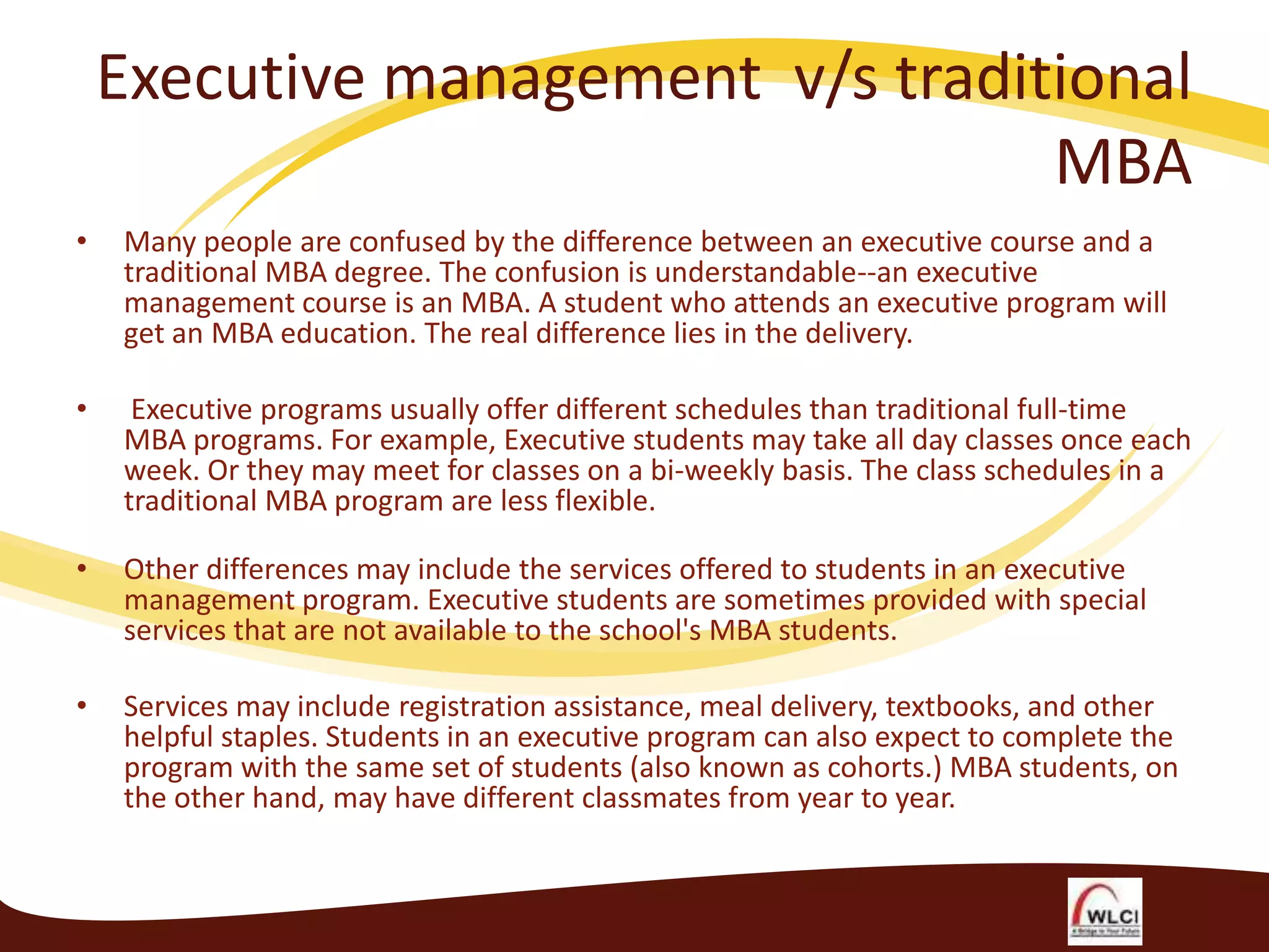 Executive management v/s traditional
MBA
•

Many people are confused by the difference between an executive course and a
traditional MBA degree. The confusion is understandable--an executive
management course is an MBA. A student who attends an executive program will
get an MBA education. The real difference lies in the delivery.

•

Executive programs usually offer different schedules than traditional full-time
MBA programs. For example, Executive students may take all day classes once each
week. Or they may meet for classes on a bi-weekly basis. The class schedules in a
traditional MBA program are less flexible.

•

Other differences may include the services offered to students in an executive
management program. Executive students are sometimes provided with special
services that are not available to the school's MBA students.

•

Services may include registration assistance, meal delivery, textbooks, and other
helpful staples. Students in an executive program can also expect to complete the
program with the same set of students (also known as cohorts.) MBA students, on
the other hand, may have different classmates from year to year.

 