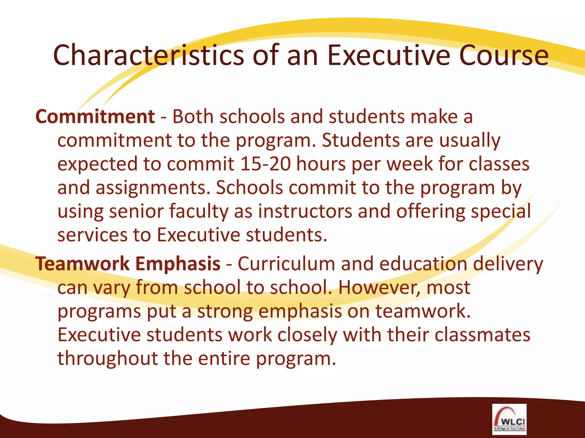 Characteristics of an Executive Course
Commitment - Both schools and students make a
commitment to the program. Students are usually
expected to commit 15-20 hours per week for classes
and assignments. Schools commit to the program by
using senior faculty as instructors and offering special
services to Executive students.
Teamwork Emphasis - Curriculum and education delivery
can vary from school to school. However, most
programs put a strong emphasis on teamwork.
Executive students work closely with their classmates
throughout the entire program.

 