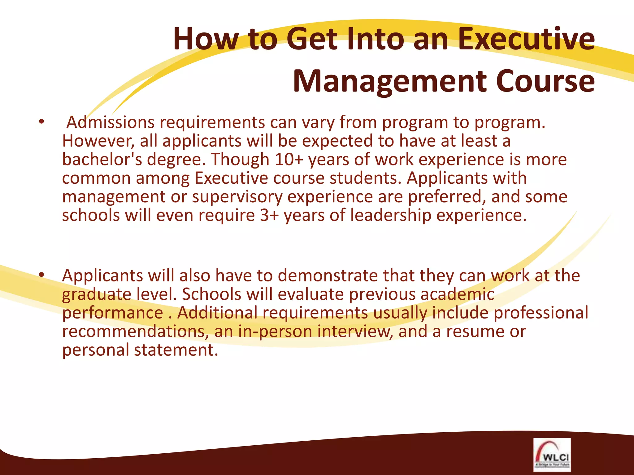 How to Get Into an Executive
Management Course
•

Admissions requirements can vary from program to program.
However, all applicants will be expected to have at least a
bachelor's degree. Though 10+ years of work experience is more
common among Executive course students. Applicants with
management or supervisory experience are preferred, and some
schools will even require 3+ years of leadership experience.

• Applicants will also have to demonstrate that they can work at the
graduate level. Schools will evaluate previous academic
performance . Additional requirements usually include professional
recommendations, an in-person interview, and a resume or
personal statement.

 