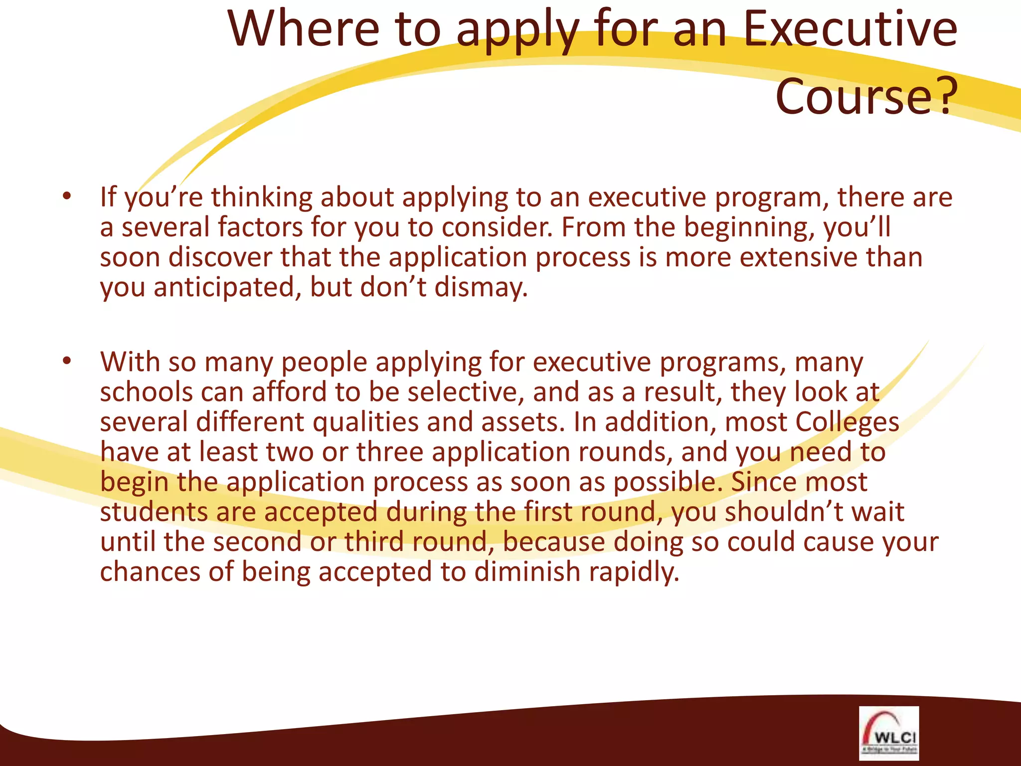 Where to apply for an Executive
Course?
• If you’re thinking about applying to an executive program, there are
a several factors for you to consider. From the beginning, you’ll
soon discover that the application process is more extensive than
you anticipated, but don’t dismay.
• With so many people applying for executive programs, many
schools can afford to be selective, and as a result, they look at
several different qualities and assets. In addition, most Colleges
have at least two or three application rounds, and you need to
begin the application process as soon as possible. Since most
students are accepted during the first round, you shouldn’t wait
until the second or third round, because doing so could cause your
chances of being accepted to diminish rapidly.

 