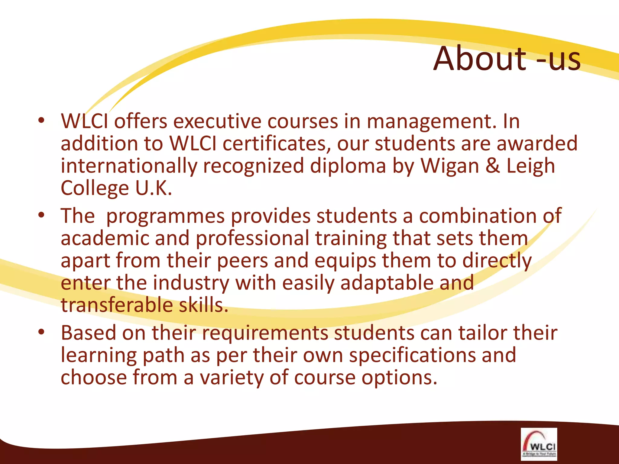 About -us
• WLCI offers executive courses in management. In
addition to WLCI certificates, our students are awarded
internationally recognized diploma by Wigan & Leigh
College U.K.
• The programmes provides students a combination of
academic and professional training that sets them
apart from their peers and equips them to directly
enter the industry with easily adaptable and
transferable skills.
• Based on their requirements students can tailor their
learning path as per their own specifications and
choose from a variety of course options.

 