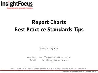 Report Charts
Best Practice Standards Tips
Date: January 2014

Website:
Email:

http://www.insightfocus.com.au
info@insightfocus.com.au

Do not forget to click on the ‘Follow’ button to ensure you do not miss out on future presentations
Copyright © 2014 InsightFocus.com.au • All Rights Reserved

 