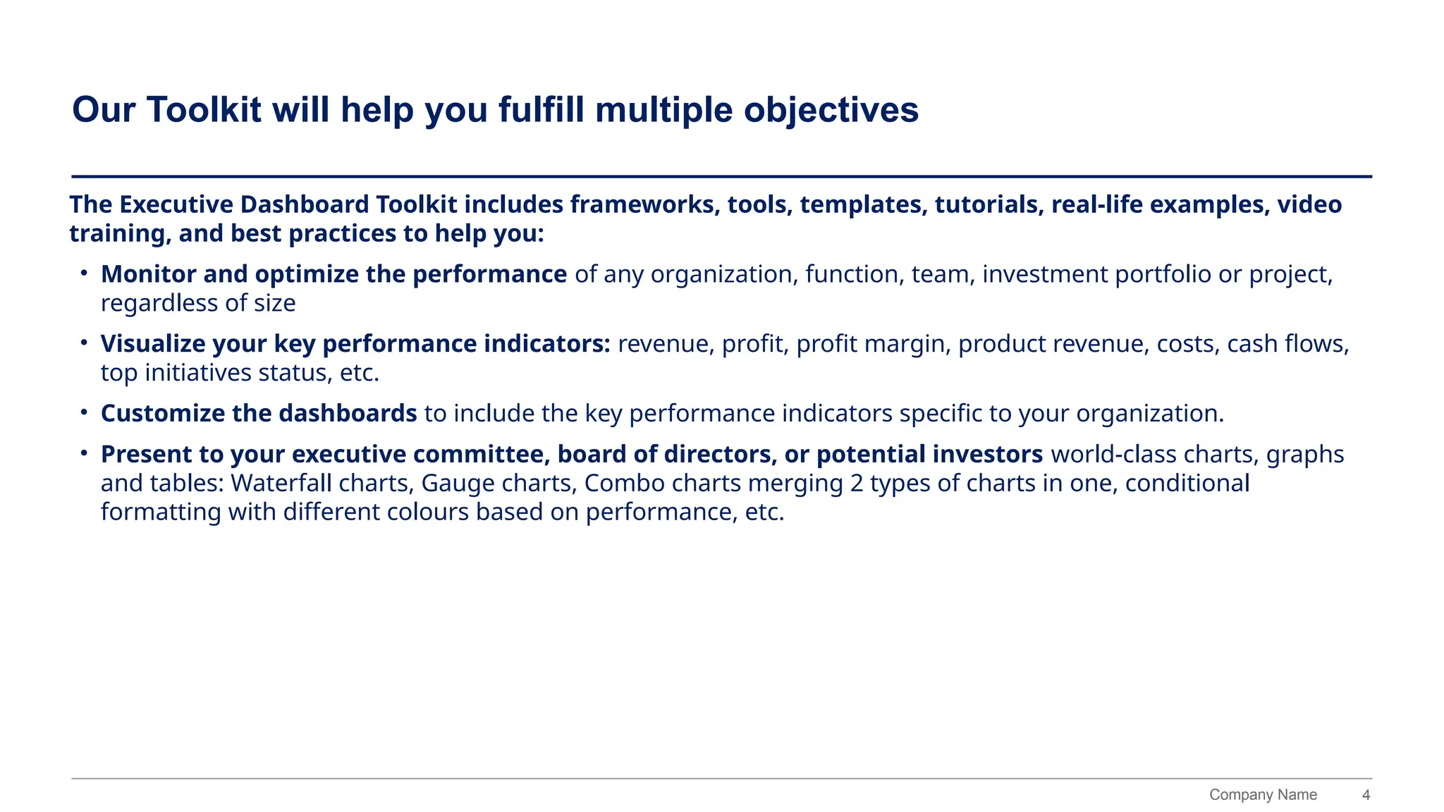 4
Company Name
Our Toolkit will help you fulfill multiple objectives
The Executive Dashboard Toolkit includes frameworks, tools, templates, tutorials, real-life examples, video
training, and best practices to help you:
• Monitor and optimize the performance of any organization, function, team, investment portfolio or project,
regardless of size
• Visualize your key performance indicators: revenue, profit, profit margin, product revenue, costs, cash flows,
top initiatives status, etc.
• Customize the dashboards to include the key performance indicators specific to your organization.
• Present to your executive committee, board of directors, or potential investors world-class charts, graphs
and tables: Waterfall charts, Gauge charts, Combo charts merging 2 types of charts in one, conditional
formatting with different colours based on performance, etc.
 
