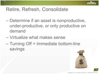 Retire, Refresh, ConsolidateDetermine if an asset is nonproductive, under-productive, or only productive on demandVirtualize what makes senseTurning Off = Immediate bottom-line savingsCopyright © 2011 Viridity Software, Inc. All Rights Reserved 15