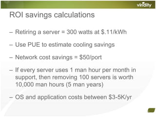 ROI savings calculationsRetiring a server = 300 watts at $.11/kWhUse PUE to estimate cooling savings Network cost savings = $50/portIf every server uses 1 man hour per month in support, then removing 100 servers is worth 10,000 man hours (5 man years)OS and application costs between $3-5K/yr