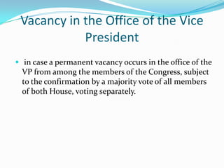 Vacancy in the Office of the Vice President in case a permanent vacancy occurs in the office of the VP from among the members of the Congress, subject to the confirmation by a majority vote of all members of both House, voting separately. Vacancy in the offices of the President & VP: Congress shall convene and enact a law calling for a special election, the convening nor the holding of the special election cannot be suspended or postponed.