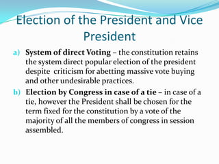 Election of the President and Vice PresidentSystem of direct Voting – the constitution retains the system direct popular election of the president despite  criticism for abetting massive vote buying and other undesirable practices.Election by Congress in case of a tie – in case of a tie, however the President shall be chosen for the term fixed for the constitution by a vote of the majority of all the members of congress in session assembled. 