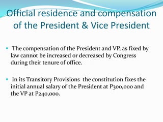 Plurality Rule “the candidate with the highest number of vote shall be proclaimed elected.”Election contest involving the President and the Vice President The Supreme Court, sitting en banc (as one body), shall be the sole judge of all contests relating to the election, returns and qualifications of the President and VP.Official residence and compensation of the President & Vice President  The compensation of the President and VP, as fixed by law cannot be increased or decreased by Congress during their tenure of office.