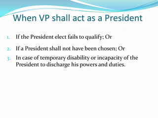 In its Transitory Provisions  the constitution fixes the initial annual salary of the President at P300,000 and the VP at P240,000.When VP shall act as a PresidentIf the President elect fails to qualify; OrIf a President shall not have been chosen; OrIn case of temporary disability or incapacity of the President to discharge his powers and duties.
