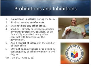 Prohibitions and Inhibitions
1. No increase in salaries during the term.
2. Shall not receive emoluments
3. Shall not hold any other office.
4. Shall not, directly or indirectly, practice
any other profession, business, or be
financially interested in any other
contract with franchises of the
government.
5. Avoid conflict of interest in the conduct
of their office
6. May not appoint spouse or relatives by
consanguinity or affinity within 4th civil
degree
(ART. VII, SECTIONS 6, 13)
 
