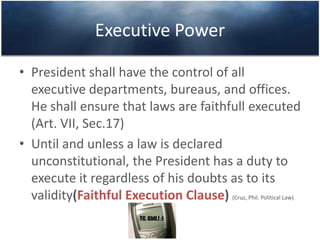 Executive Power
• President shall have the control of all
executive departments, bureaus, and offices.
He shall ensure that laws are faithfull executed
(Art. VII, Sec.17)
• Until and unless a law is declared
unconstitutional, the President has a duty to
execute it regardless of his doubts as to its
validity(Faithful Execution Clause) (Cruz, Phil. Political Law)
 