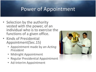 Power of Appointment
• Selection by the authority
vested with the power, of an
individual who is to exercise the
functions of a given office.
• Kinds of Presidential
Appointment(Sec.15)
• Appointment made by an Acting
President
• Midnight Appointment
• Regular Presidential Appointment
• Ad-Interim Appointment
 