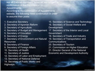1. Executive Secretary
2. Secretary of Agrarian Reform
3. Secretary of Agriculture
4. Secretary of Budget and Management
5. Secretary of Education
6. Secretary of Energy
7. Secretary of Environment and Natural
Resources
8. Secretary of Finance
9. Secretary of Foreign Affairs
10. Secretary of Health
11. Secretary of Justice
12. Secretary of Labor and Employment
13. Secretary of National Defense
14. Secretary of Public Works and
Highways
15. Secretary of Science and Technology
16. Secretary of Social Welfare and
Development
17. Secretary of the Interior and Local
Government
18. Secretary of Trade and Industry
19. Secretary of Transportation and
Communications
20. Secretary of Tourism
21. Commission on Higher Education
21. Director General of the National
Economic and Development Authority
Not all Cabinet members, however, are subject to
confirmation of the Commission on
Appointments.
According to the Commission of Appointments
website, the following need confirmation in order
to assume their posts:
 