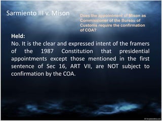 Sarmiento III v. Mison
Held:
No. It is the clear and expressed intent of the framers
of the 1987 Constitution that presidential
appointments except those mentioned in the first
sentence of Sec 16, ART VII, are NOT subject to
confirmation by the COA.
Does the appointment of Mison as
Commissioner of the Bureau of
Customs require the confirmation
of COA?
 