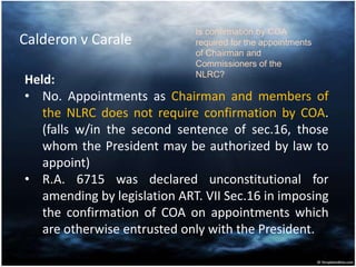 Calderon v Carale
Held:
• No. Appointments as Chairman and members of
the NLRC does not require confirmation by COA.
(falls w/in the second sentence of sec.16, those
whom the President may be authorized by law to
appoint)
• R.A. 6715 was declared unconstitutional for
amending by legislation ART. VII Sec.16 in imposing
the confirmation of COA on appointments which
are otherwise entrusted only with the President.
Is confirmation by COA
required for the appointments
of Chairman and
Commissioners of the
NLRC?
 