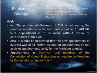 Bautista v.
Salonga
Held:
• No. The position of Chairman of CHR is not among the
positions mentioned in the first sentence of Sec.16 ART VII.
Such appointment is to be made without review or
participation of the CoA
• Also, it cannot be impressed that the new appointment of
Bautista was an ad interim. Ad interim appointments do not
apply to appointments solely for the President to make.
• Appointments as Chairman and members of the
Commission of Human Rights does not require confirmation
by Commission on Appointment
Does COA have the authority to review
the appointments made by the
President to the Commission of Human
Rights?
 