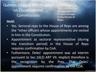 Quintos Deles v. Commission
on Constitutional
Commissions
Held:
• Yes. Sectoral reps to the House of Reps are among
the “other officers whose appointments are vested
in him in the Constitution.
• Appointment as sectoral representative (during
the transition period) in the House of Reps
requires confirmation by CoA.
• Futhermore, Deles’ appointment was ad interim
pursuant to Sec.16(2) ART VII. Implicit therefore is
the recognition by the Pres. That Deles’
appointment requires confirmation by the COA.
Is confirmation by
COA required for
the appointment
of sectoral reps
to the House of
Reps.
 