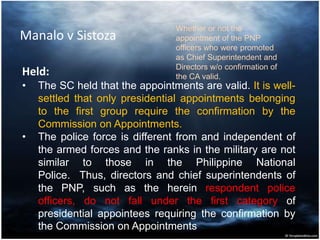 Manalo v Sistoza
Held:
• The SC held that the appointments are valid. It is well-
settled that only presidential appointments belonging
to the first group require the confirmation by the
Commission on Appointments.
• The police force is different from and independent of
the armed forces and the ranks in the military are not
similar to those in the Philippine National
Police. Thus, directors and chief superintendents of
the PNP, such as the herein respondent police
officers, do not fall under the first category of
presidential appointees requiring the confirmation by
the Commission on Appointments
Whether or not the
appointment of the PNP
officers who were promoted
as Chief Superintendent and
Directors w/o confirmation of
the CA valid.
 