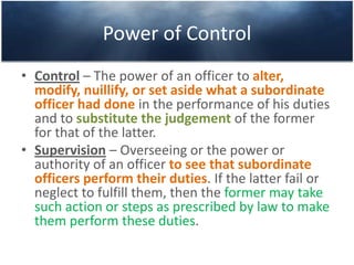 Power of Control
• Control – The power of an officer to alter,
modify, nuillify, or set aside what a subordinate
officer had done in the performance of his duties
and to substitute the judgement of the former
for that of the latter.
• Supervision – Overseeing or the power or
authority of an officer to see that subordinate
officers perform their duties. If the latter fail or
neglect to fulfill them, then the former may take
such action or steps as prescribed by law to make
them perform these duties.
 