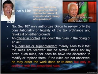 Drilon v Lim
Held:
• No. Sec.187 only authorizes Drilon to review only the
constitutionality or legality of the tax ordinance and
revoke it on either grounds.
• An officer in control lays down the rules in the doing of
an act.
• A supervisor or superintendent merely sees to it that
the rules are follower, but he himself does not lay
down such rules, nor does he have the discretion to
modify or replace them. If the rules are not observed,
he may order the work done or re-done but only to
conform with the prescribed rules.
Does sec.187 of the
LGC give the Sec. of
Justice the power of
control and not merely
of supervision?
 