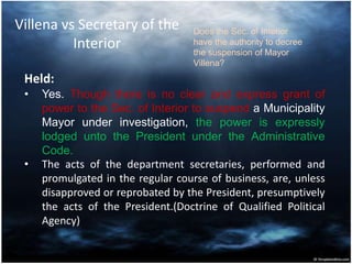 Villena vs Secretary of the
Interior
Held:
• Yes. Though there is no clear and express grant of
power to the Sec. of Interior to suspend a Municipality
Mayor under investigation, the power is expressly
lodged unto the President under the Administrative
Code.
• The acts of the department secretaries, performed and
promulgated in the regular course of business, are, unless
disapproved or reprobated by the President, presumptively
the acts of the President.(Doctrine of Qualified Political
Agency)
Does the Sec. of Interior
have the authority to decree
the suspension of Mayor
Villena?
 