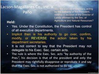 Lacson-Magallanes Co., Inc. V.
Paño
Held:
• Yes. Under the Constitution, the President has control
of all executive departments.
• Implicit then is his authority to go over, confirm,
modify, or REVERSE the action taken by his
department secretaries.
• It is not correct to say that the President may not
delegate to his Exec. Sec. certain acts.
• The rule is where the Exec. Sec. acts “by authority of the
Pres.”, his decision is that of the president and only the
President may rightfully disapprove or reprobate it and say
that the Exec. Sec. is not authorized to do so.
May the executive secretary, acting
by the authority of the President,
reverse a decision of the Director of
Lands affirmed by the Sec. of
Agriculture and Natural Resources?
 