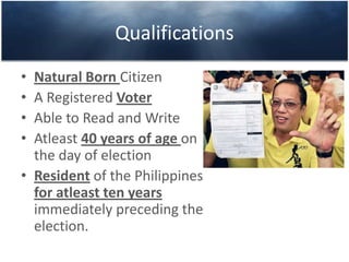 Qualifications
• Natural Born Citizen
• A Registered Voter
• Able to Read and Write
• Atleast 40 years of age on
the day of election
• Resident of the Philippines
for atleast ten years
immediately preceding the
election.
 