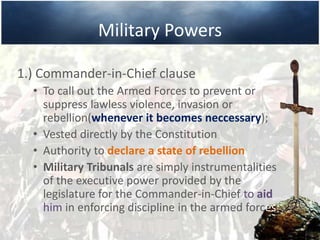 Military Powers
1.) Commander-in-Chief clause
• To call out the Armed Forces to prevent or
suppress lawless violence, invasion or
rebellion(whenever it becomes neccessary);
• Vested directly by the Constitution
• Authority to declare a state of rebellion
• Military Tribunals are simply instrumentalities
of the executive power provided by the
legislature for the Commander-in-Chief to aid
him in enforcing discipline in the armed forces.
 