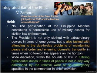 Integrated Bar of the Phils.
V. Zamora
Held:
• No. The participation of the Philippine Marines
constitutes a permissible use of military assets for
civilian law enforcement.
• The President is not only clothed with extraordinary
powers in times of emergency, but is also tasked with
attending to the day-to-day problems of maintaining
peace and order and ensuring domestic tranquility in
times when no foreign foe appears on the horizon.
• Wide discretion, within the bounds of law, in fulfilling
presidential duties in times of peace is not in any way
diminished by the relative want of an emergency
specified in the commander-in-chief provision.
 