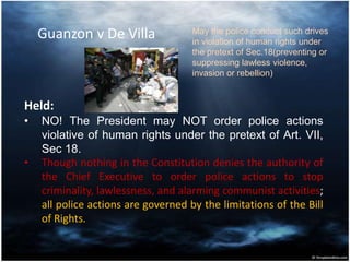 Guanzon v De Villa
Held:
• NO! The President may NOT order police actions
violative of human rights under the pretext of Art. VII,
Sec 18.
• Though nothing in the Constitution denies the authority of
the Chief Executive to order police actions to stop
criminality, lawlessness, and alarming communist activities;
all police actions are governed by the limitations of the Bill
of Rights.
May the police conduct such drives
in violation of human rights under
the pretext of Sec.18(preventing or
suppressing lawless violence,
invasion or rebellion)
 