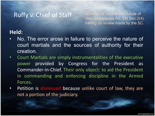 Ruffy v. Chief of Staff
Held:
• No. The error arose in failure to perceive the nature of
court martials and the sources of authority for their
creation.
• Court Martials are simply instrumentalities of the executive
power provided by Congress for the President as
Commander-in-Chief. Their only object: to aid the President
in commanding and enforcing discipline in the Armed
Forces.
• Petition is dismissed because unlike court of law, they are
not a portion of the judiciary.
Whether or not the 93rd Article of
War contravenes Art. VIII Sec.2(4)
having no review made by the SC.
 