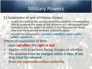 Military Powers
2.) Suspension of writ of Habeas Corpus
– A writ directed to the person detaining another, commanding
him to produce the body of the prisoner at a designated time
and place xxx the object of which is the liberation of those
who may be in prison without sufficient cause.
– Ground for suspension: invasion, rebellion, when public
safety requires it
Effects of suspension of Writ:
• does not affect the right to bail
• Applies only to persons facing charges of rebellion
• The arrested must be charged within 3 days; if not
they must be released
• Does not supersede civilian authority.
 